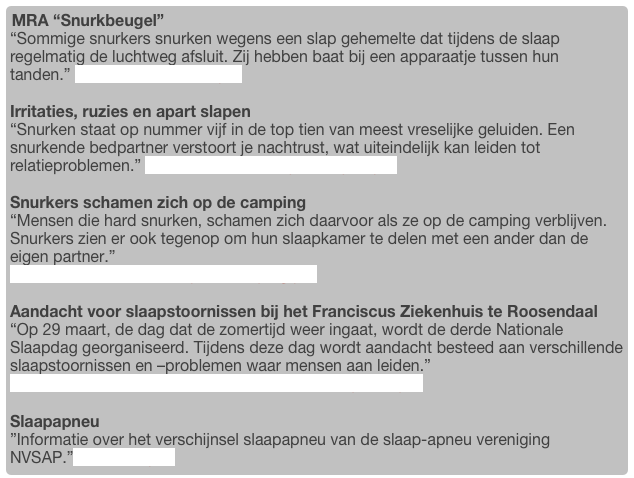 MRA “Snurkbeugel”  
“Sommige snurkers snurken wegens een slap gehemelte dat tijdens de slaap regelmatig de luchtweg afsluit. Zij hebben baat bij een apparaatje tussen hun tanden.” Bericht uit het NRC.pdf

Irritaties, ruzies en apart slapen 
“Snurken staat op nummer vijf in de top tien van meest vreselijke geluiden. Een snurkende bedpartner verstoort je nachtrust, wat uiteindelijk kan leiden tot relatieproblemen.” Irritaties, ruzies en apart slapen.pdf

Snurkers schamen zich op de camping
“Mensen die hard snurken, schamen zich daarvoor als ze op de camping verblijven. Snurkers zien er ook tegenop om hun slaapkamer te delen met een ander dan de eigen partner.”
Snurkers schamen zich op de camping.pdf

Aandacht voor slaapstoornissen bij het Franciscus Ziekenhuis te Roosendaal
“Op 29 maart, de dag dat de zomertijd weer ingaat, wordt de derde Nationale Slaapdag georganiseerd. Tijdens deze dag wordt aandacht besteed aan verschillende slaapstoornissen en –problemen waar mensen aan leiden.”
Franciscus Ziekenhuis "Leven met snurken en apneu".pdf

Slaapapneu
”Informatie over het verschijnsel slaapapneu van de slaap-apneu vereniging NVSAP.”www.nvsap.nl